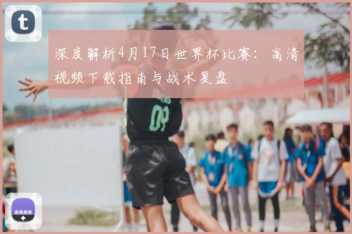 深度解析4月17日世界杯比赛：高清视频下载指南与战术复盘