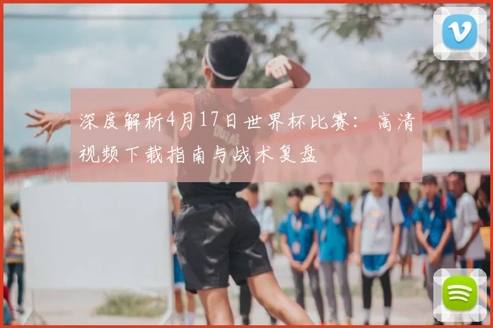 深度解析4月17日世界杯比赛：高清视频下载指南与战术复盘