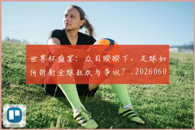 世界杯盛宴：众目睽睽下，足球如何折射全球狂欢与争议？_20260609201318