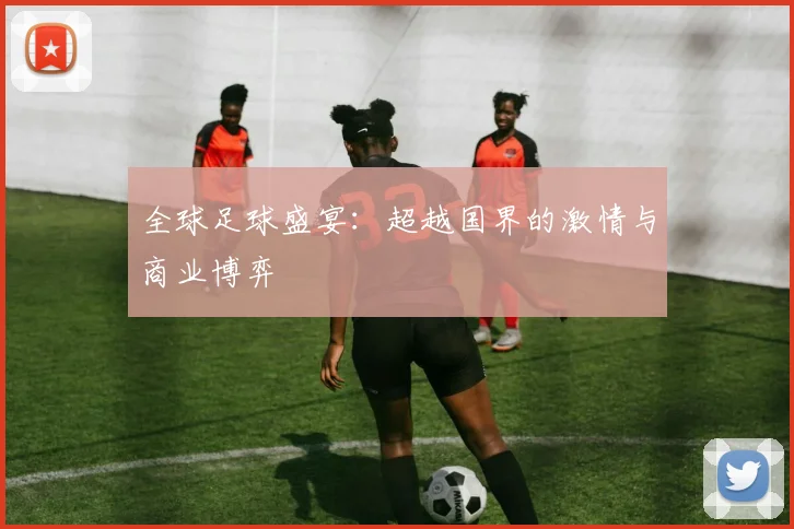 全球足球盛宴：超越国界的激情与商业博弈
