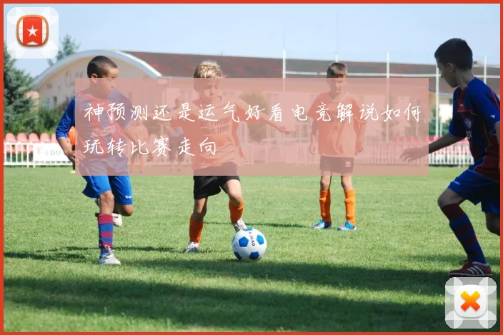 神预测还是运气好看电竞解说如何玩转比赛走向
