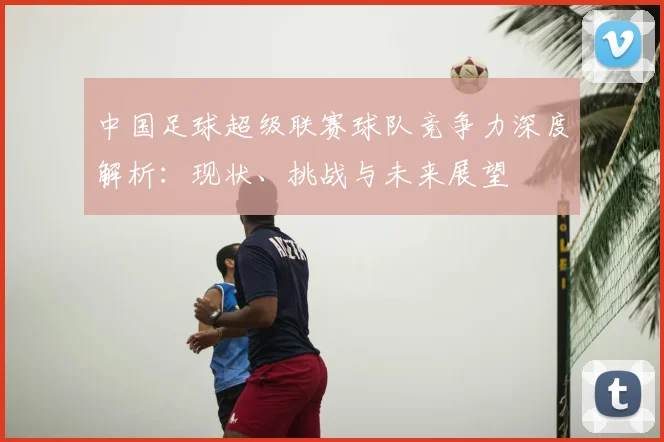 中国足球超级联赛球队竞争力深度解析：现状、挑战与未来展望