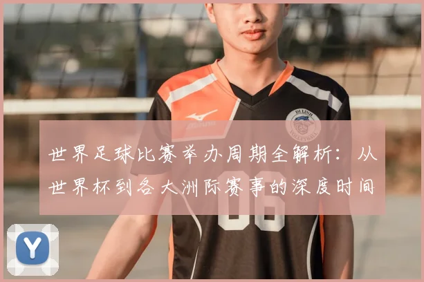世界足球比赛举办周期全解析：从世界杯到各大洲际赛事的深度时间线梳理